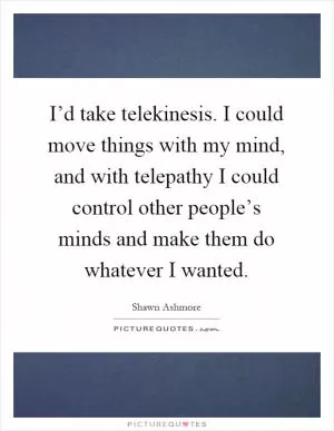 I’d take telekinesis. I could move things with my mind, and with telepathy I could control other people’s minds and make them do whatever I wanted Picture Quote #1