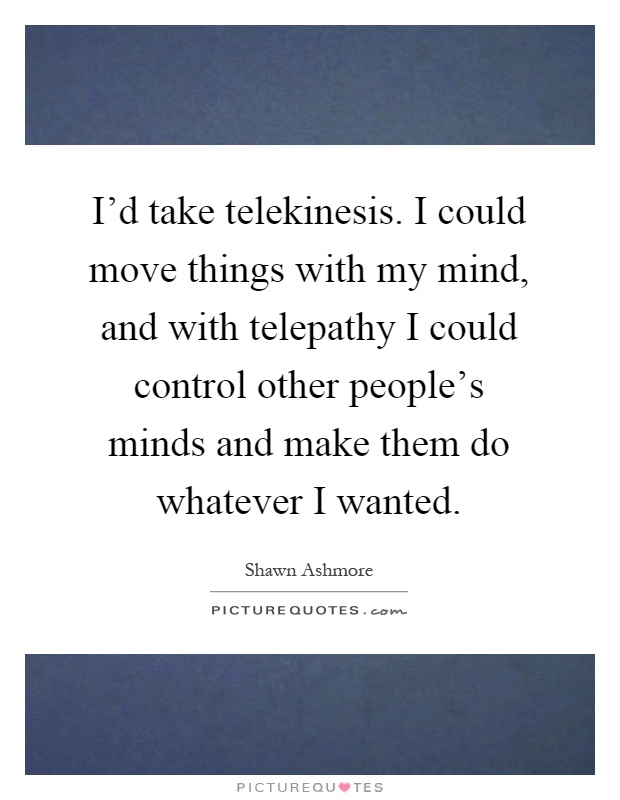 I'd take telekinesis. I could move things with my mind, and with telepathy I could control other people's minds and make them do whatever I wanted Picture Quote #1