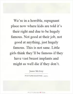 We’re in a horrible, repugnant place now where kids are told it’s their right and due to be hugely famous. Not good at their job, not good at anything, just hugely famous. This is not sane. Little girls think they’ll be famous if they have vast breast implants and might as well die if they don’t Picture Quote #1