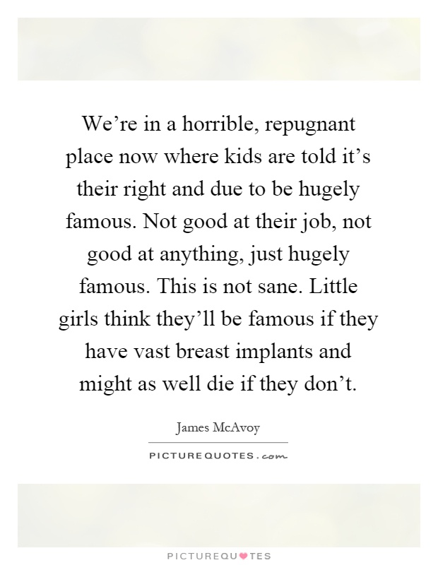 We're in a horrible, repugnant place now where kids are told it's their right and due to be hugely famous. Not good at their job, not good at anything, just hugely famous. This is not sane. Little girls think they'll be famous if they have vast breast implants and might as well die if they don't Picture Quote #1