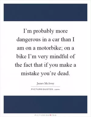 I’m probably more dangerous in a car than I am on a motorbike; on a bike I’m very mindful of the fact that if you make a mistake you’re dead Picture Quote #1