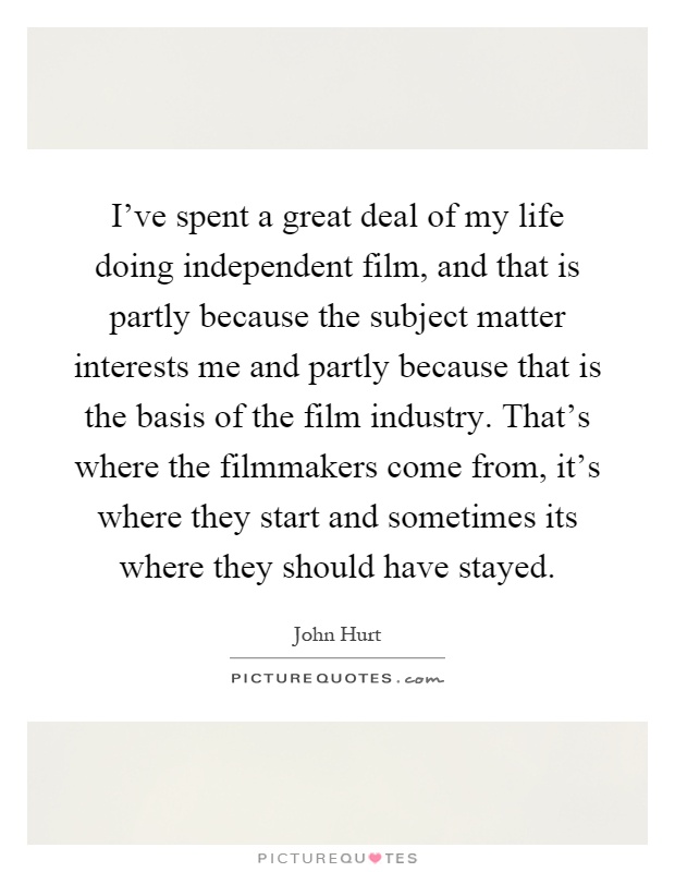 I've spent a great deal of my life doing independent film, and that is partly because the subject matter interests me and partly because that is the basis of the film industry. That's where the filmmakers come from, it's where they start and sometimes its where they should have stayed Picture Quote #1