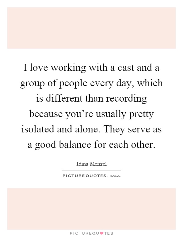I love working with a cast and a group of people every day, which is different than recording because you're usually pretty isolated and alone. They serve as a good balance for each other Picture Quote #1