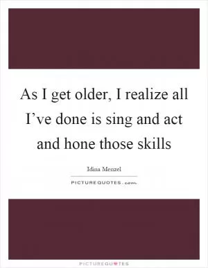 As I get older, I realize all I’ve done is sing and act and hone those skills Picture Quote #1