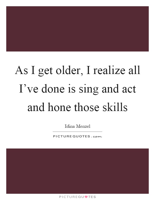 As I get older, I realize all I've done is sing and act and hone those skills Picture Quote #1