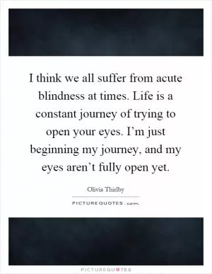 I think we all suffer from acute blindness at times. Life is a constant journey of trying to open your eyes. I’m just beginning my journey, and my eyes aren’t fully open yet Picture Quote #1