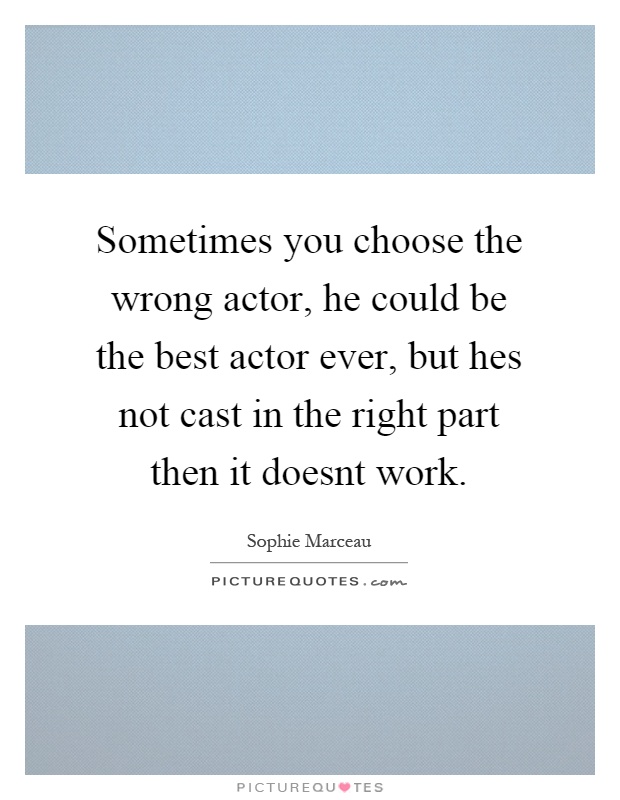 Sometimes you choose the wrong actor, he could be the best actor ever, but hes not cast in the right part then it doesnt work Picture Quote #1
