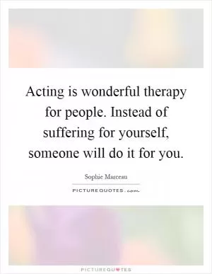 Acting is wonderful therapy for people. Instead of suffering for yourself, someone will do it for you Picture Quote #1