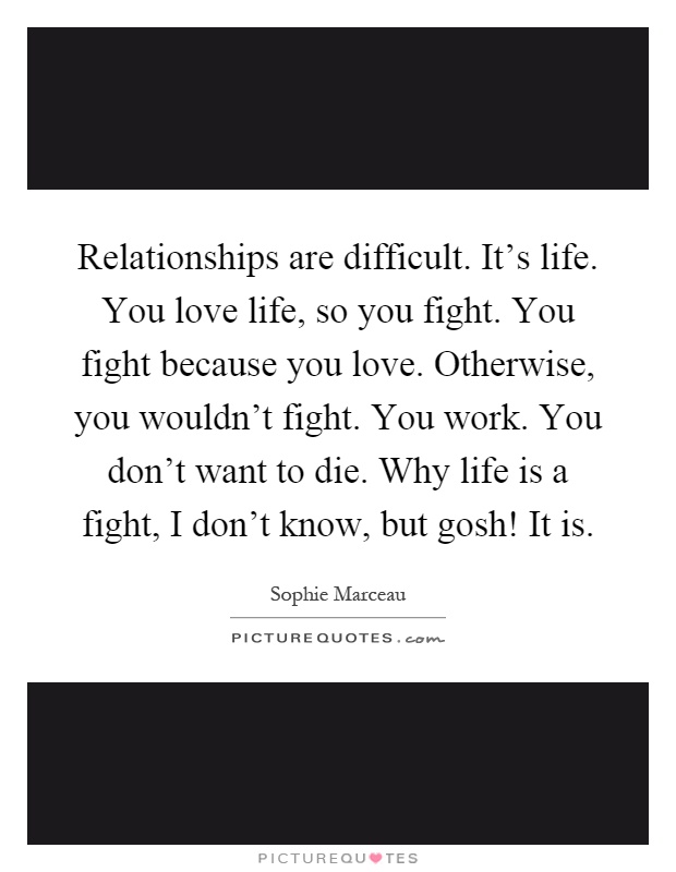 Relationships are difficult. It's life. You love life, so you fight. You fight because you love. Otherwise, you wouldn't fight. You work. You don't want to die. Why life is a fight, I don't know, but gosh! It is Picture Quote #1