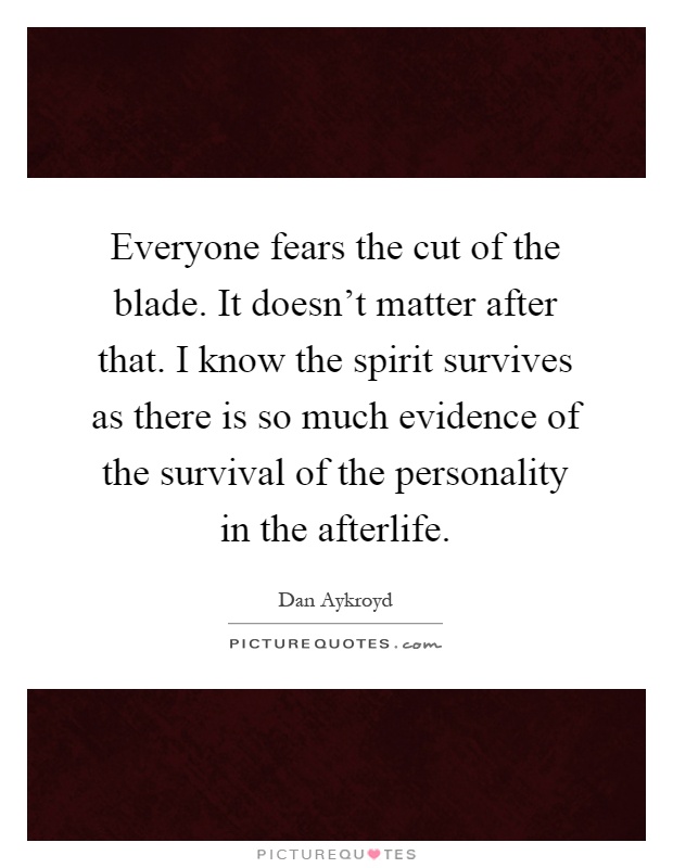 Everyone fears the cut of the blade. It doesn't matter after that. I know the spirit survives as there is so much evidence of the survival of the personality in the afterlife Picture Quote #1