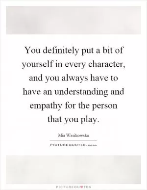 You definitely put a bit of yourself in every character, and you always have to have an understanding and empathy for the person that you play Picture Quote #1