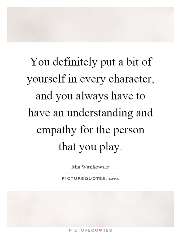 You definitely put a bit of yourself in every character, and you always have to have an understanding and empathy for the person that you play Picture Quote #1