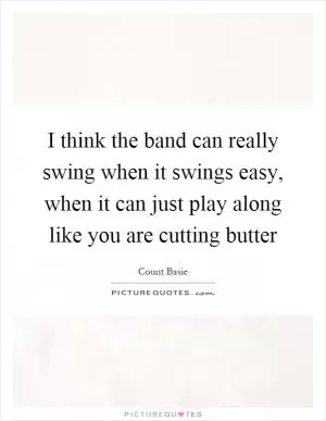 I think the band can really swing when it swings easy, when it can just play along like you are cutting butter Picture Quote #1