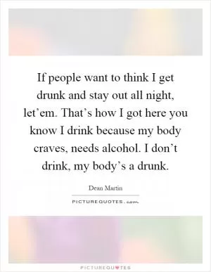 If people want to think I get drunk and stay out all night, let’em. That’s how I got here you know I drink because my body craves, needs alcohol. I don’t drink, my body’s a drunk Picture Quote #1