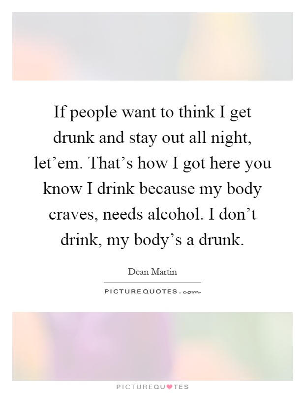 If people want to think I get drunk and stay out all night, let'em. That's how I got here you know I drink because my body craves, needs alcohol. I don't drink, my body's a drunk Picture Quote #1