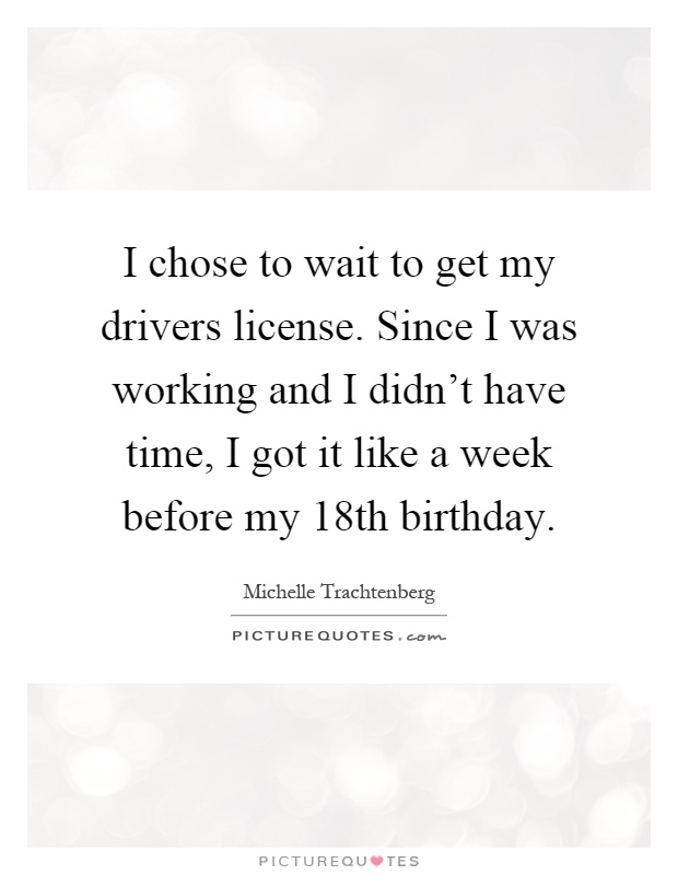 I chose to wait to get my drivers license. Since I was working and I didn't have time, I got it like a week before my 18th birthday Picture Quote #1