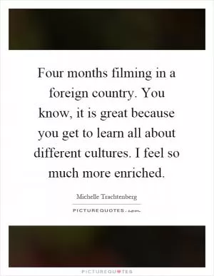 Four months filming in a foreign country. You know, it is great because you get to learn all about different cultures. I feel so much more enriched Picture Quote #1