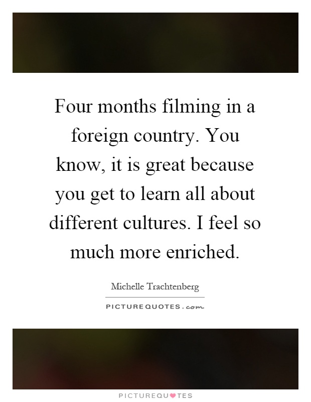 Four months filming in a foreign country. You know, it is great because you get to learn all about different cultures. I feel so much more enriched Picture Quote #1