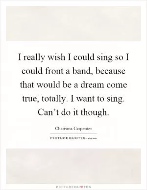 I really wish I could sing so I could front a band, because that would be a dream come true, totally. I want to sing. Can’t do it though Picture Quote #1