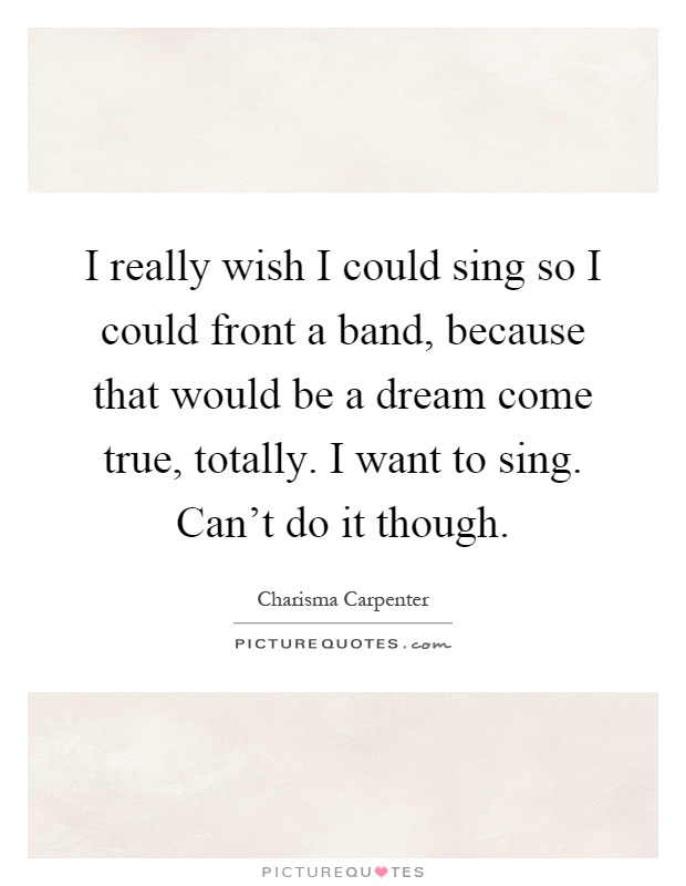 I really wish I could sing so I could front a band, because that would be a dream come true, totally. I want to sing. Can't do it though Picture Quote #1