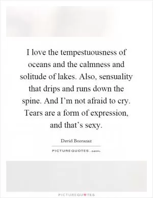 I love the tempestuousness of oceans and the calmness and solitude of lakes. Also, sensuality that drips and runs down the spine. And I’m not afraid to cry. Tears are a form of expression, and that’s sexy Picture Quote #1