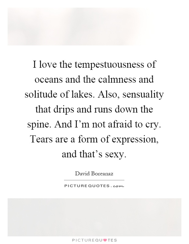 I love the tempestuousness of oceans and the calmness and solitude of lakes. Also, sensuality that drips and runs down the spine. And I'm not afraid to cry. Tears are a form of expression, and that's sexy Picture Quote #1