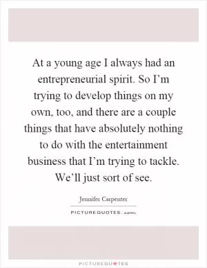 At a young age I always had an entrepreneurial spirit. So I’m trying to develop things on my own, too, and there are a couple things that have absolutely nothing to do with the entertainment business that I’m trying to tackle. We’ll just sort of see Picture Quote #1