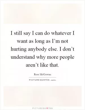 I still say I can do whatever I want as long as I’m not hurting anybody else. I don’t understand why more people aren’t like that Picture Quote #1
