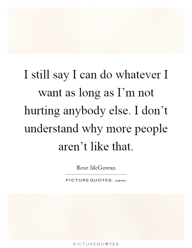 I still say I can do whatever I want as long as I'm not hurting anybody else. I don't understand why more people aren't like that Picture Quote #1