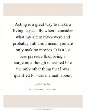Acting is a great way to make a living, especially when I consider what my alternatives were and probably still are. I mean, you are only making movies. It is a lot less pressure than being a surgeon; although it seemed like the only other thing that I was qualified for was manual labour Picture Quote #1