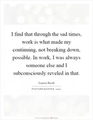I find that through the sad times, work is what made my continuing, not breaking down, possible. In work, I was always someone else and I subconsciously reveled in that Picture Quote #1