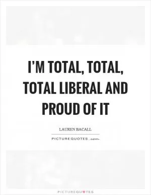 I’m total, total, total liberal and proud of it Picture Quote #1