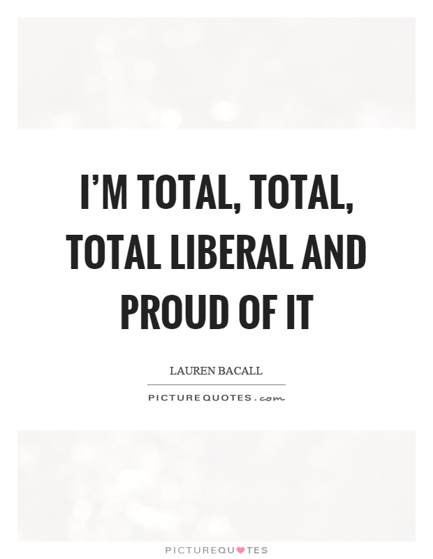 I'm total, total, total liberal and proud of it Picture Quote #1