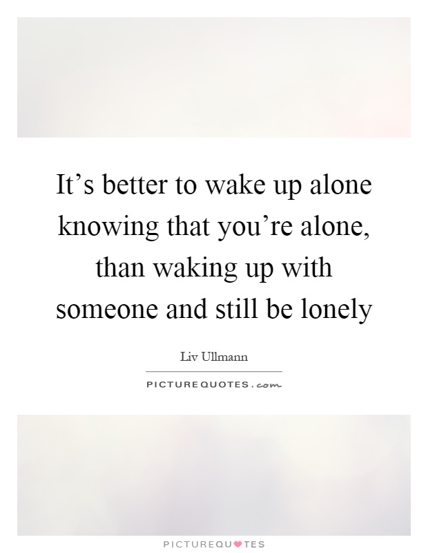 It's better to wake up alone knowing that you're alone, than waking up with someone and still be lonely Picture Quote #1