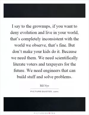 I say to the grownups, if you want to deny evolution and live in your world, that’s completely inconsistent with the world we observe, that’s fine. But don’t make your kids do it. Because we need them. We need scientifically literate voters and taxpayers for the future. We need engineers that can build stuff and solve problems Picture Quote #1