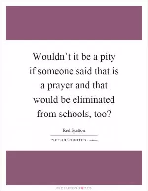 Wouldn’t it be a pity if someone said that is a prayer and that would be eliminated from schools, too? Picture Quote #1