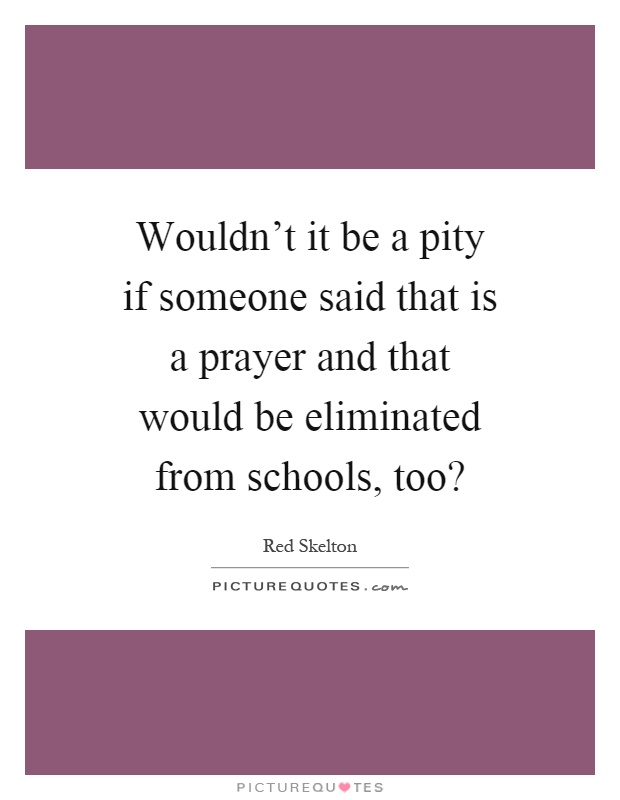 Wouldn't it be a pity if someone said that is a prayer and that would be eliminated from schools, too? Picture Quote #1