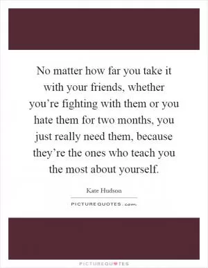 No matter how far you take it with your friends, whether you’re fighting with them or you hate them for two months, you just really need them, because they’re the ones who teach you the most about yourself Picture Quote #1
