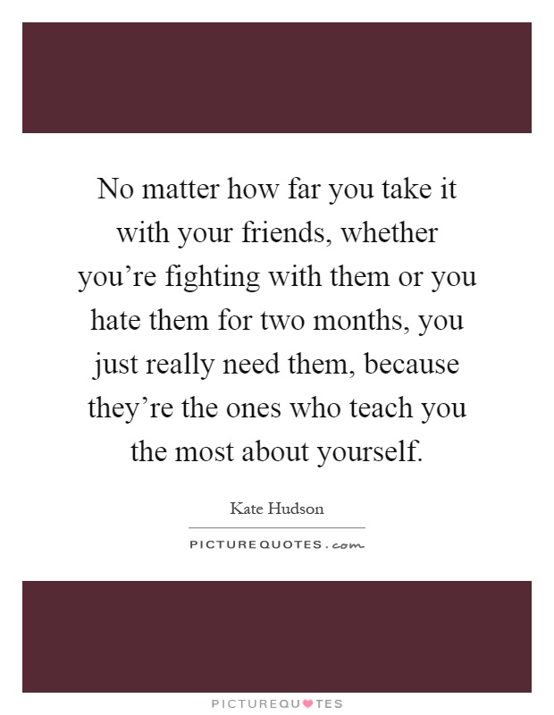 No matter how far you take it with your friends, whether you're fighting with them or you hate them for two months, you just really need them, because they're the ones who teach you the most about yourself Picture Quote #1