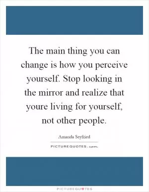 The main thing you can change is how you perceive yourself. Stop looking in the mirror and realize that youre living for yourself, not other people Picture Quote #1