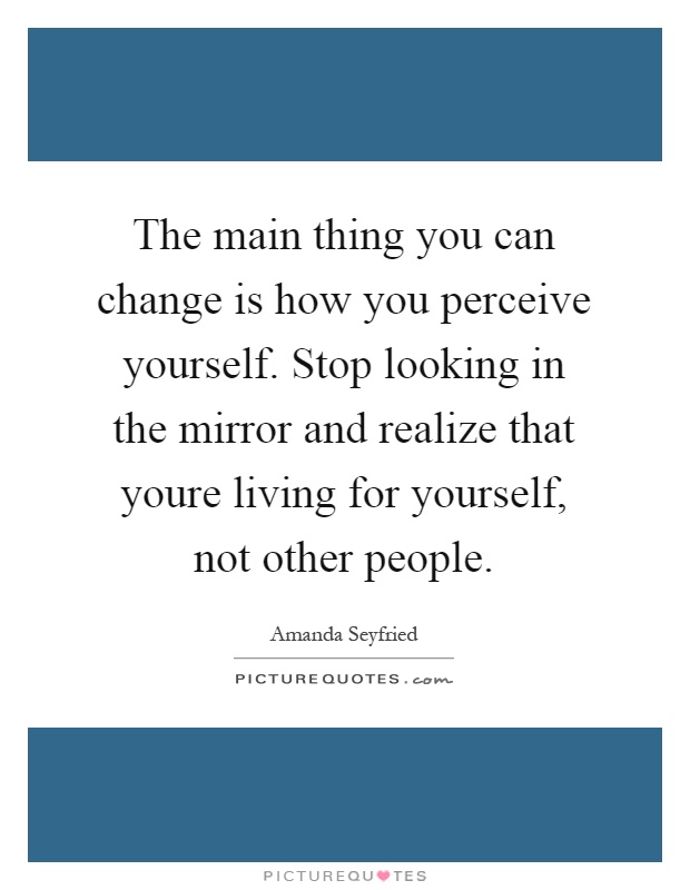 The main thing you can change is how you perceive yourself. Stop looking in the mirror and realize that youre living for yourself, not other people Picture Quote #1