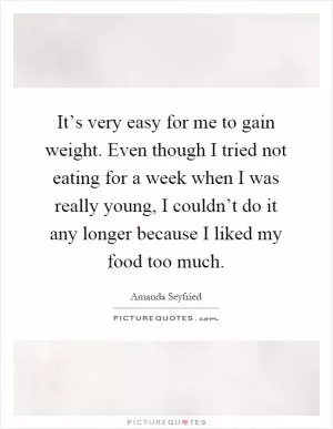 It’s very easy for me to gain weight. Even though I tried not eating for a week when I was really young, I couldn’t do it any longer because I liked my food too much Picture Quote #1