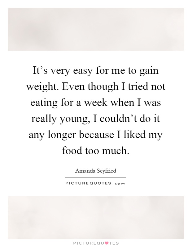 It's very easy for me to gain weight. Even though I tried not eating for a week when I was really young, I couldn't do it any longer because I liked my food too much Picture Quote #1