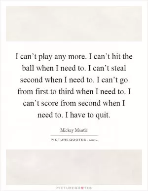 I can’t play any more. I can’t hit the ball when I need to. I can’t steal second when I need to. I can’t go from first to third when I need to. I can’t score from second when I need to. I have to quit Picture Quote #1