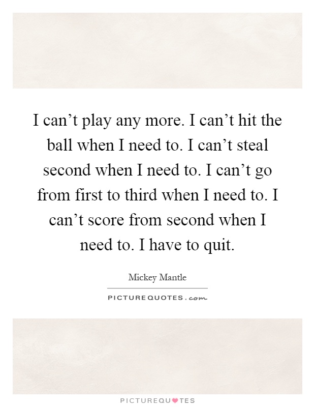I can't play any more. I can't hit the ball when I need to. I can't steal second when I need to. I can't go from first to third when I need to. I can't score from second when I need to. I have to quit Picture Quote #1
