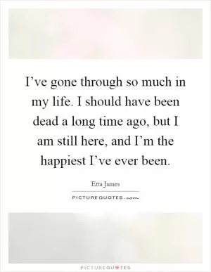I’ve gone through so much in my life. I should have been dead a long time ago, but I am still here, and I’m the happiest I’ve ever been Picture Quote #1