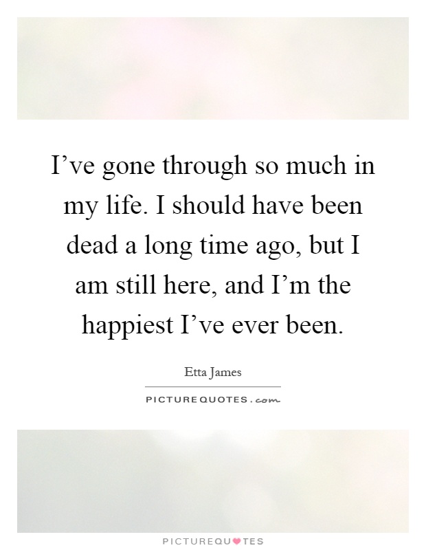 I've gone through so much in my life. I should have been dead a long time ago, but I am still here, and I'm the happiest I've ever been Picture Quote #1