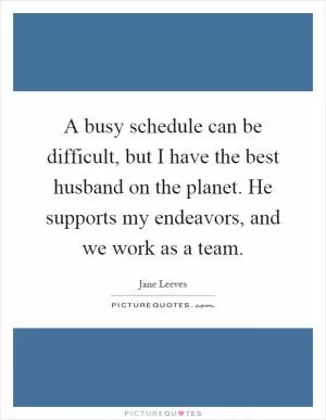 A busy schedule can be difficult, but I have the best husband on the planet. He supports my endeavors, and we work as a team Picture Quote #1