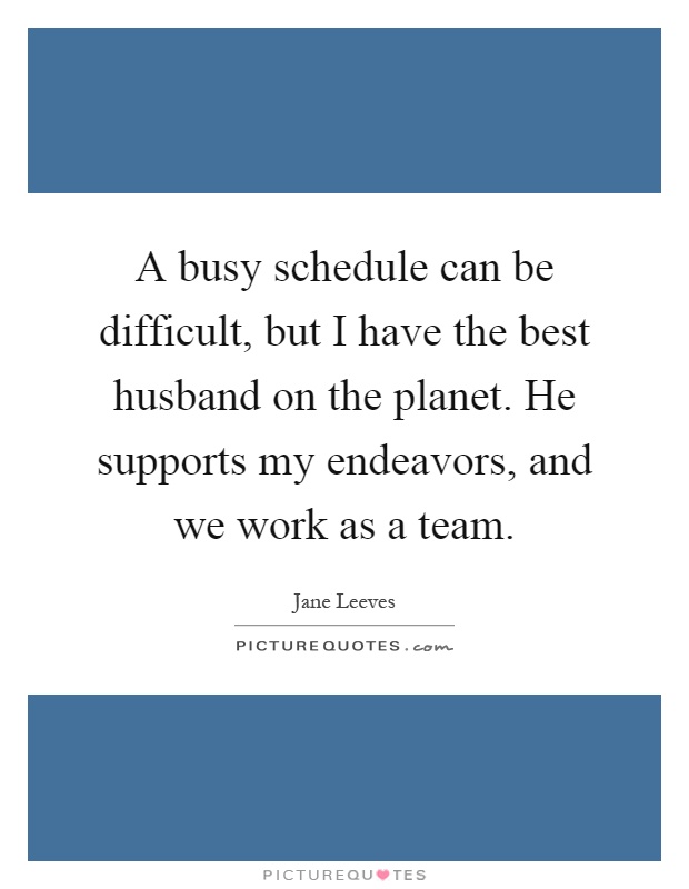 A busy schedule can be difficult, but I have the best husband on the planet. He supports my endeavors, and we work as a team Picture Quote #1