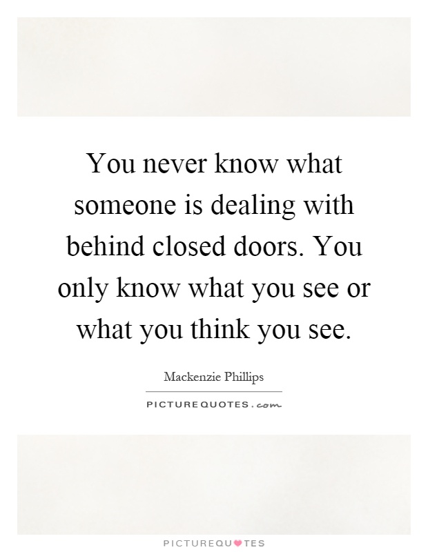 You never know what someone is dealing with behind closed doors. You only know what you see or what you think you see Picture Quote #1